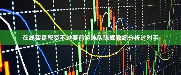 在线实盘配资不过赛前游泳队陈辉教练分析过对手